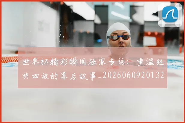 世界杯精彩瞬间独家专访:重温经典回放的幕后故事_20260609201327
