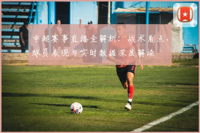 中超赛事直播全解析:战术看点、球员表现与实时数据深度解读