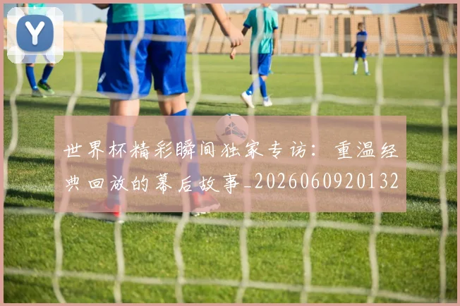 世界杯精彩瞬间独家专访:重温经典回放的幕后故事_20260609201327
