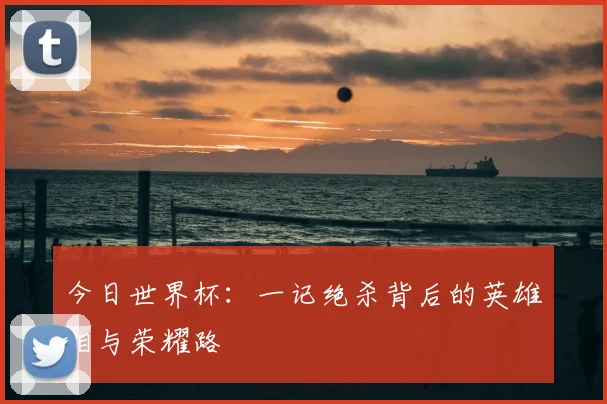 今日世界杯：一记绝杀背后的英雄泪与荣耀路