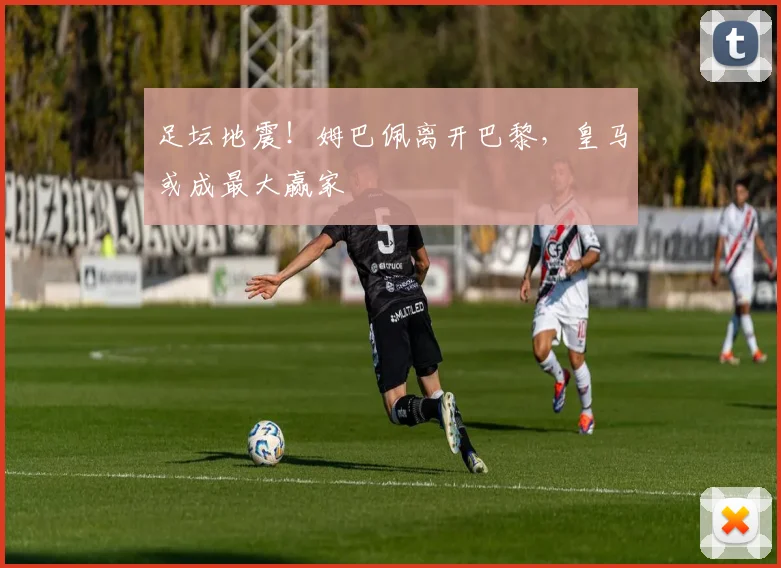 足坛地震！姆巴佩离开巴黎，皇马或成最大赢家