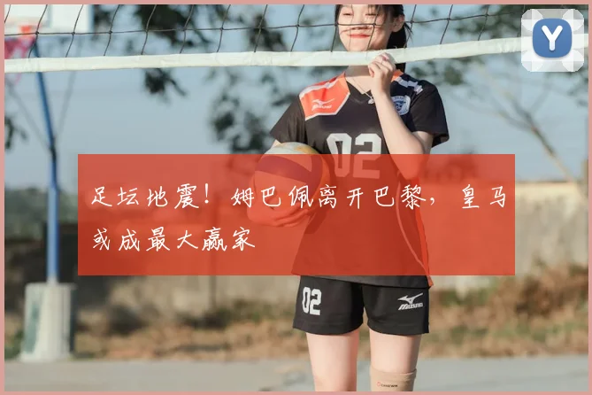 足坛地震！姆巴佩离开巴黎，皇马或成最大赢家