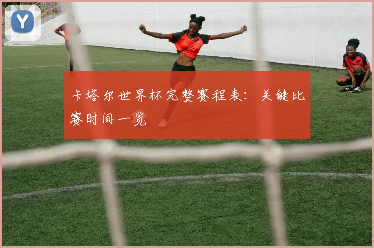 卡塔尔世界杯完整赛程表：关键比赛时间一览